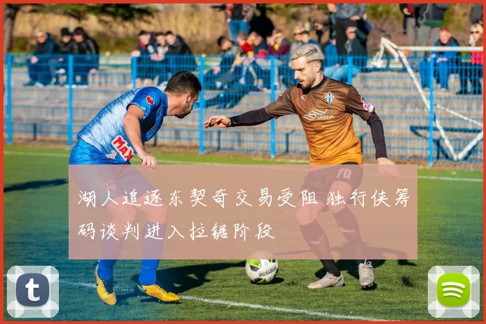 湖人追逐东契奇交易受阻 独行侠筹码谈判进入拉锯阶段