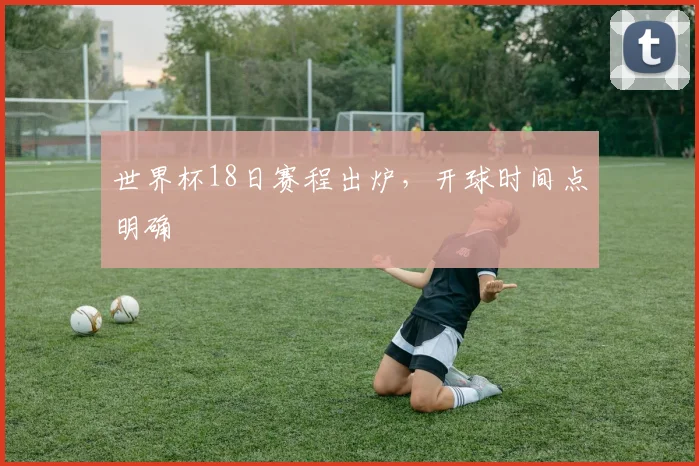 世界杯18日赛程出炉,开球时间点明确