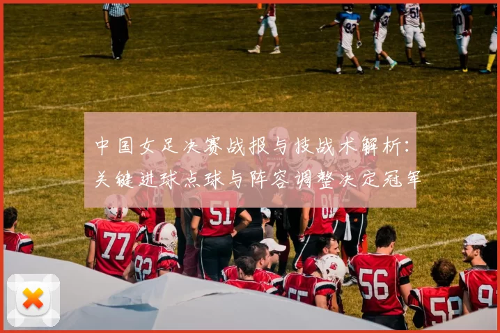 中国女足决赛战报与技战术解析:关键进球点球与阵容调整决定冠军归属