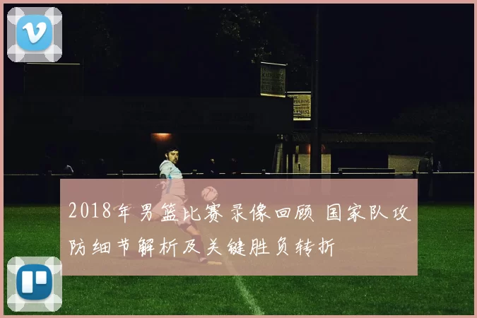 2018年男篮比赛录像回顾 国家队攻防细节解析及关键胜负转折
