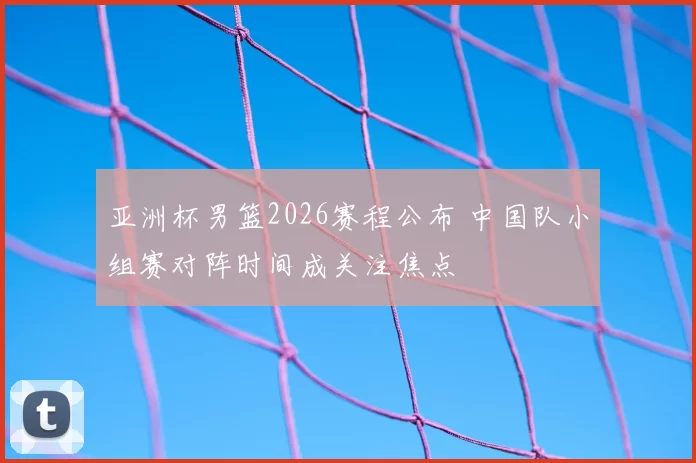 亚洲杯男篮2026赛程公布 中国队小组赛对阵时间成关注焦点