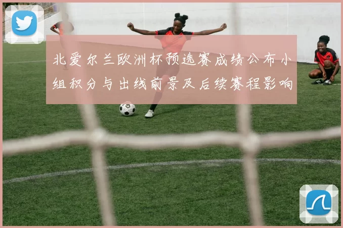 北爱尔兰欧洲杯预选赛成绩公布小组积分与出线前景及后续赛程影响