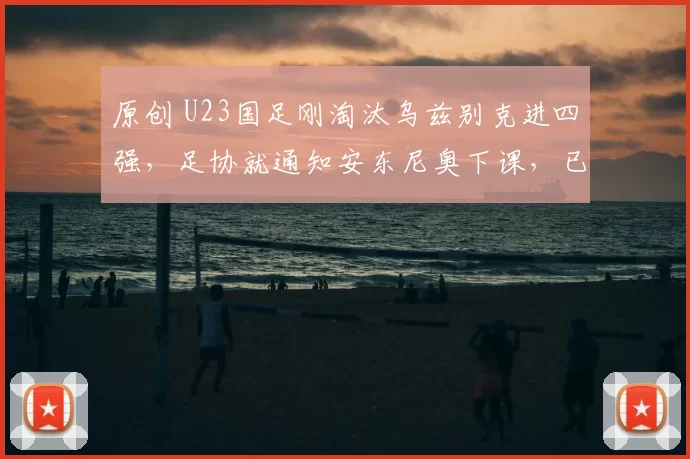 原创 U23国足刚淘汰乌兹别克进四强，足协就通知安东尼奥下课，已经被辟谣
