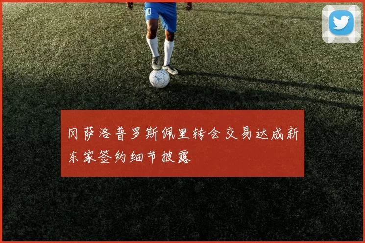 冈萨洛普罗斯佩里转会交易达成新东家签约细节披露