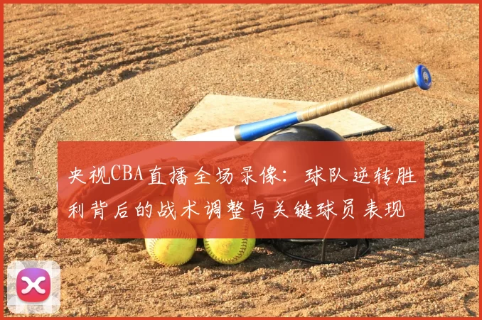 央视CBA直播全场录像：球队逆转胜利背后的战术调整与关键球员表现解析
