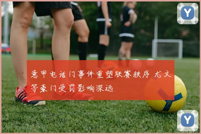 意甲电话门事件重塑联赛秩序 尤文等豪门受罚影响深远