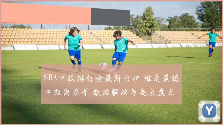 NBA中投排行榜最新出炉 谁是最稳中距离杀手 数据解读与亮点盘点