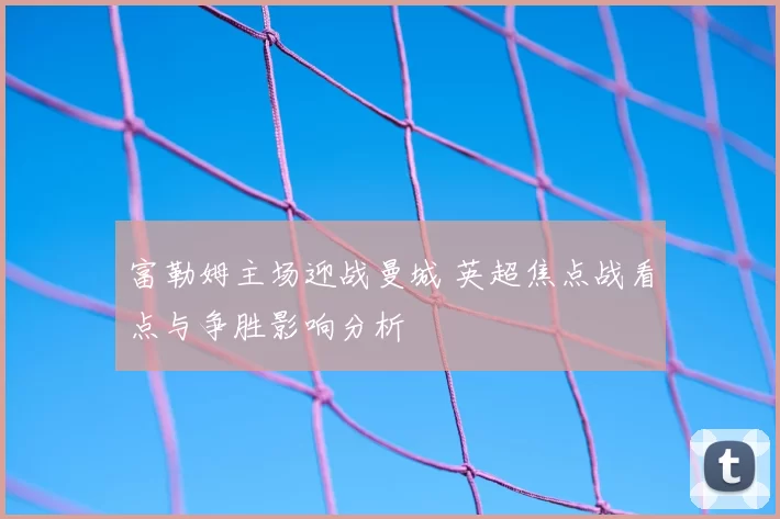 富勒姆主场迎战曼城 英超焦点战看点与争胜影响分析