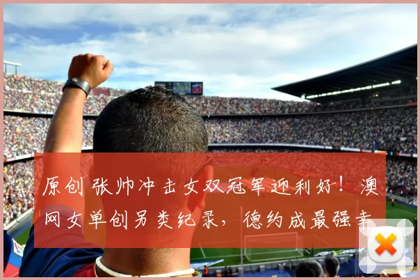 原创 张帅冲击女双冠军迎利好！澳网女单创另类纪录，德约成最强幸运儿