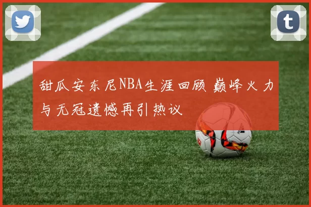 甜瓜安东尼NBA生涯回顾 巅峰火力与无冠遗憾再引热议