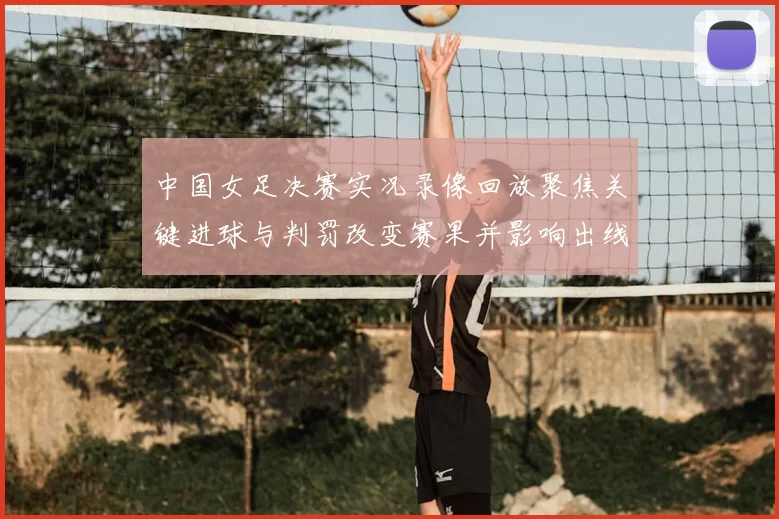 中国女足决赛实况录像回放聚焦关键进球与判罚改变赛果并影响出线形势