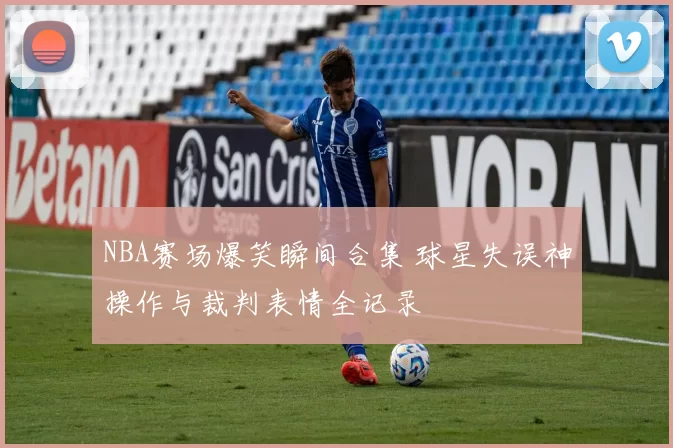 NBA赛场爆笑瞬间合集 球星失误神操作与裁判表情全记录