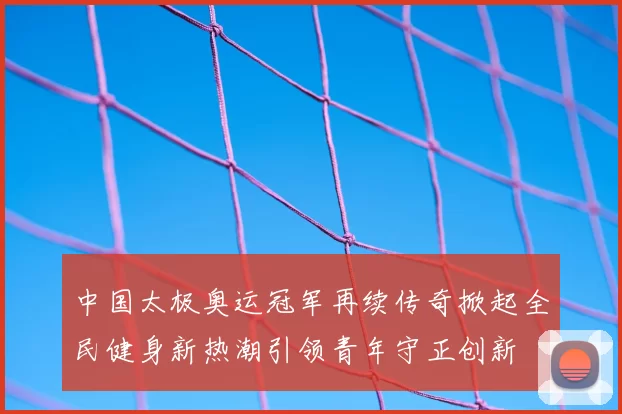中国太极奥运冠军再续传奇掀起全民健身新热潮引领青年守正创新
