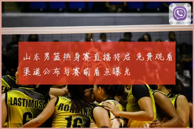 山东男篮热身赛直播将启 免费观看渠道公布与赛前看点曝光