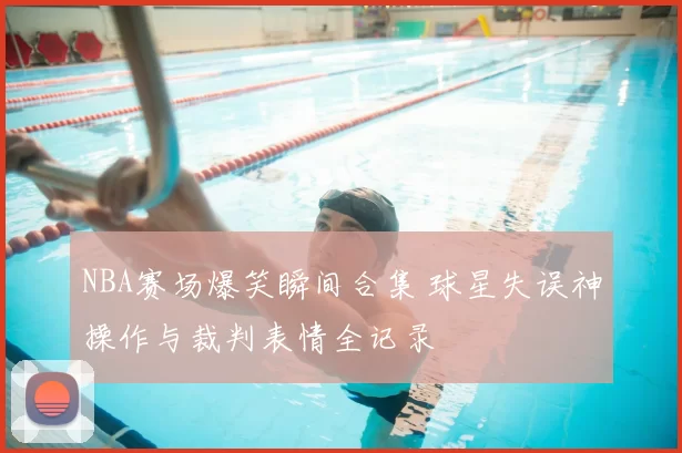 NBA赛场爆笑瞬间合集 球星失误神操作与裁判表情全记录