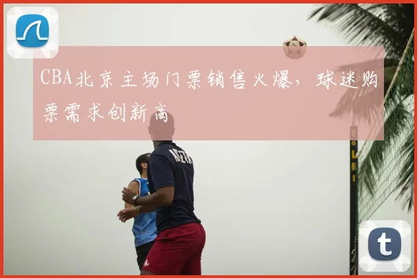 CBA北京主场门票销售火爆，球迷购票需求创新高