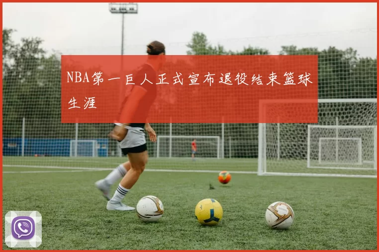 NBA第一巨人正式宣布退役结束篮球生涯