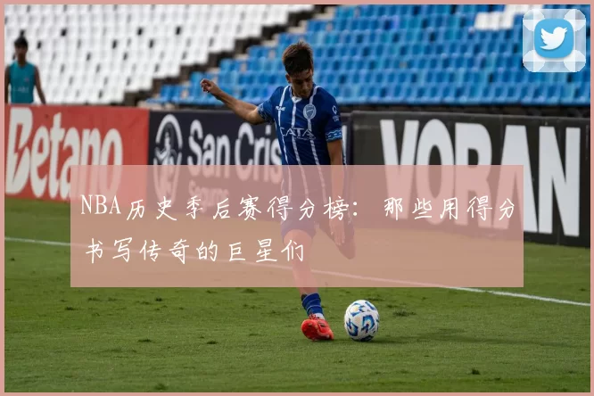 NBA历史季后赛得分榜：那些用得分书写传奇的巨星们