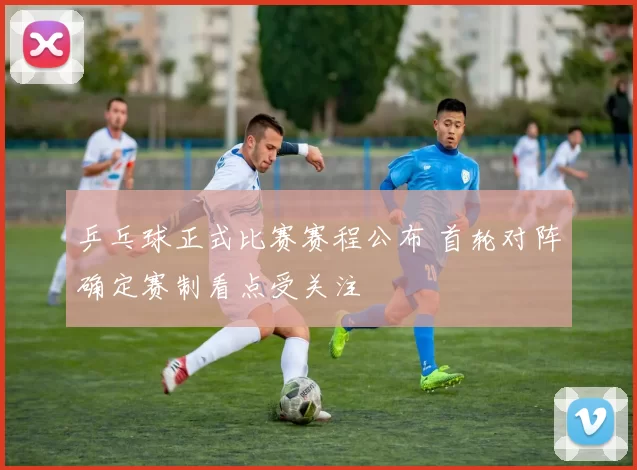 乒乓球正式比赛赛程公布 首轮对阵确定赛制看点受关注