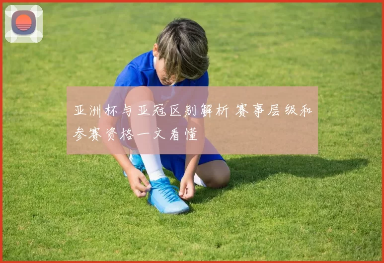 亚洲杯与亚冠区别解析 赛事层级和参赛资格一文看懂