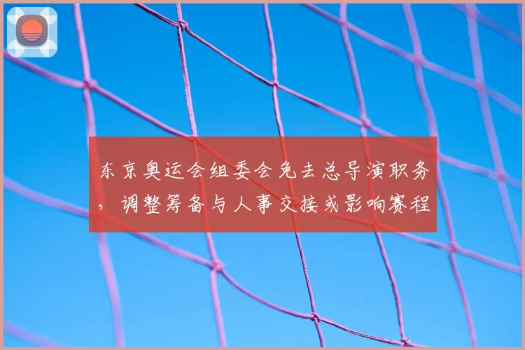 东京奥运会组委会免去总导演职务，调整筹备与人事交接或影响赛程