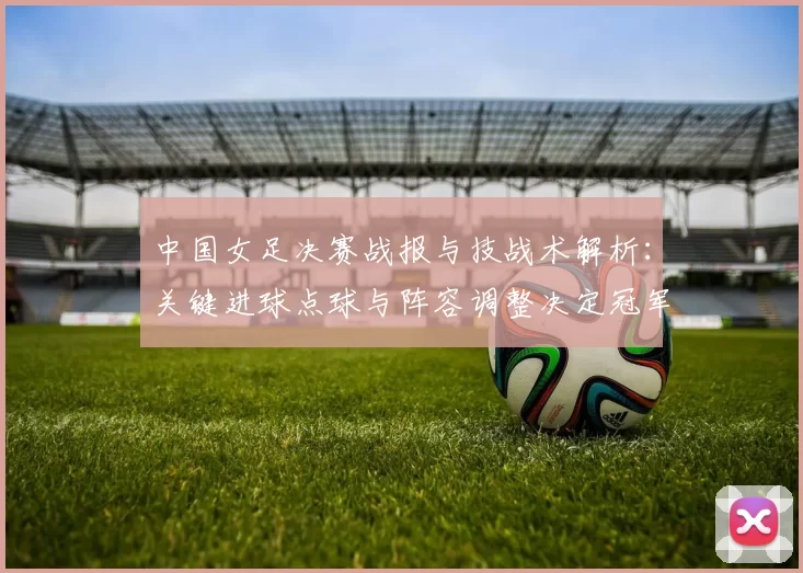 中国女足决赛战报与技战术解析:关键进球点球与阵容调整决定冠军归属