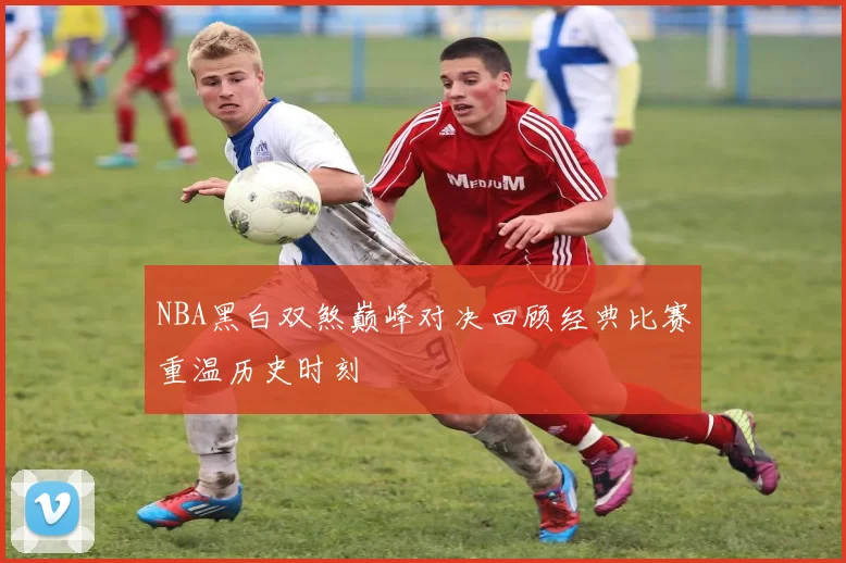 NBA黑白双煞巅峰对决回顾经典比赛重温历史时刻