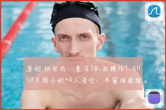 原创 切尔西、皇马3队狂操作！6000万囤小妖+4人清仓，冬窗谁能赌赢？