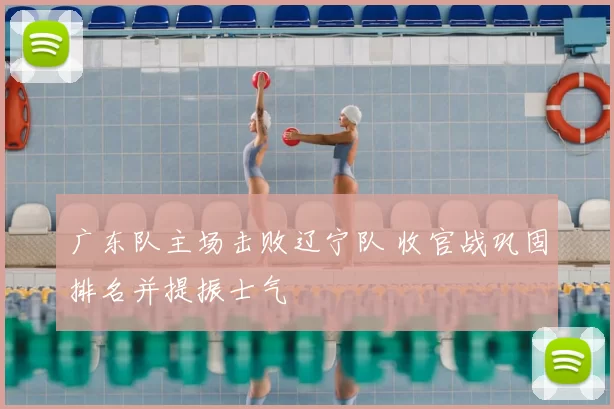 广东队主场击败辽宁队 收官战巩固排名并提振士气