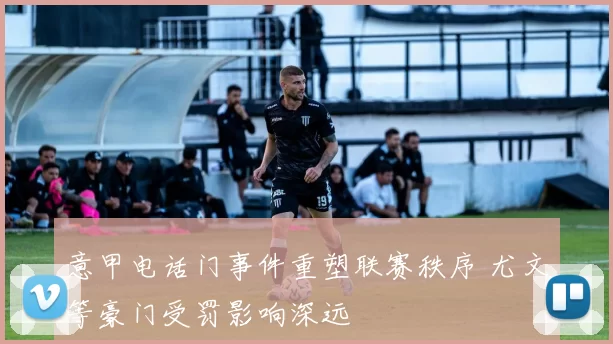 意甲电话门事件重塑联赛秩序 尤文等豪门受罚影响深远