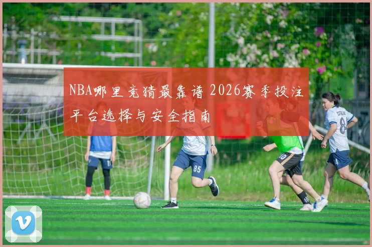 NBA哪里竞猜最靠谱 2026赛季投注平台选择与安全指南
