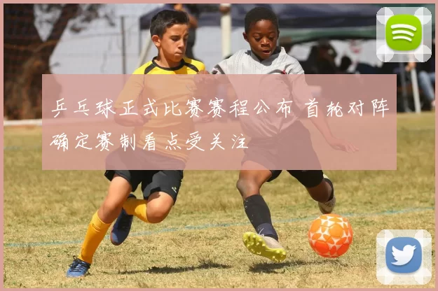 乒乓球正式比赛赛程公布 首轮对阵确定赛制看点受关注