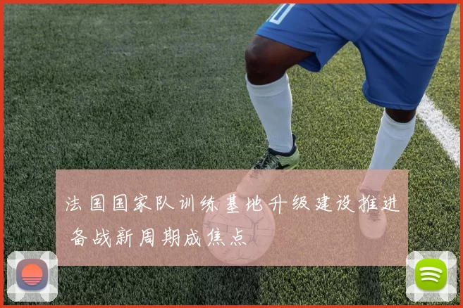 法国国家队训练基地升级建设推进 备战新周期成焦点