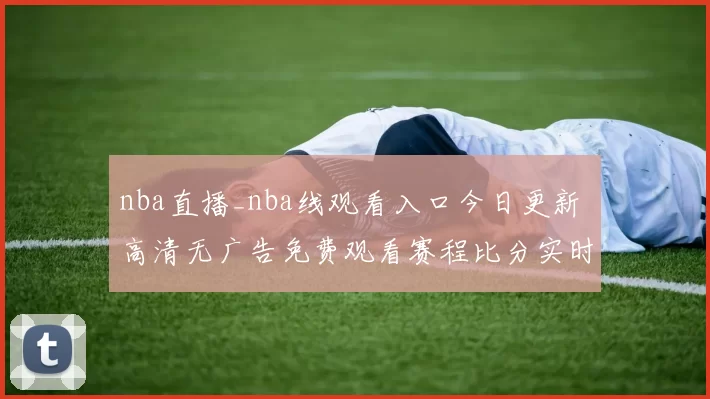 nba直播_nba线观看入口今日更新 高清无广告免费观看赛程比分实时同步