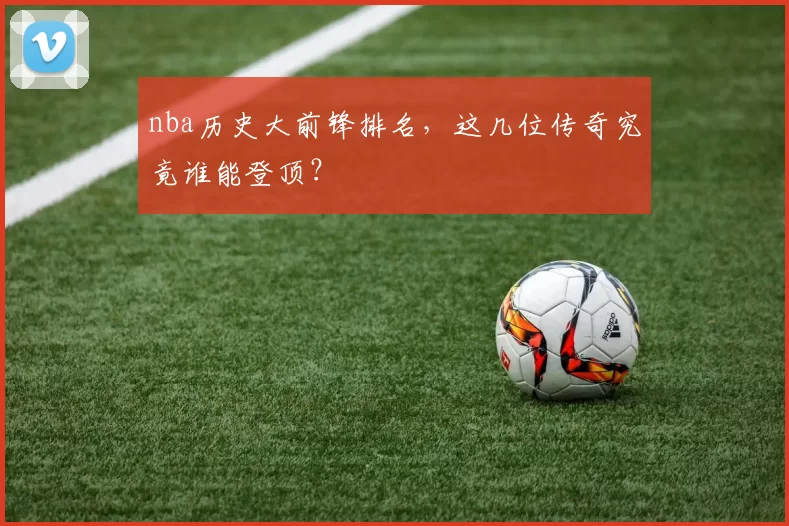 nba历史大前锋排名,这几位传奇究竟谁能登顶?