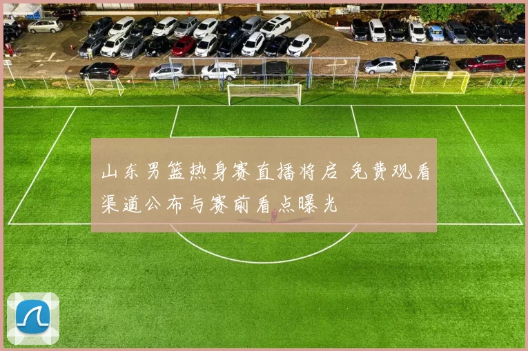 山东男篮热身赛直播将启 免费观看渠道公布与赛前看点曝光