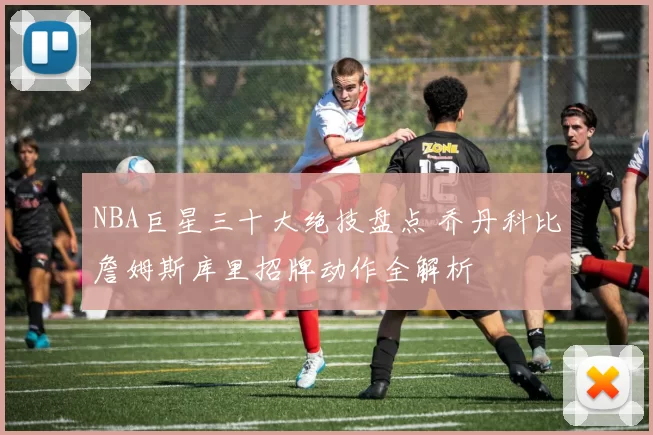 NBA巨星三十大绝技盘点 乔丹科比詹姆斯库里招牌动作全解析