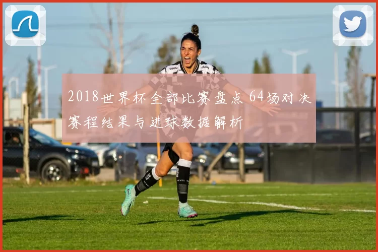 2018世界杯全部比赛盘点 64场对决赛程结果与进球数据解析