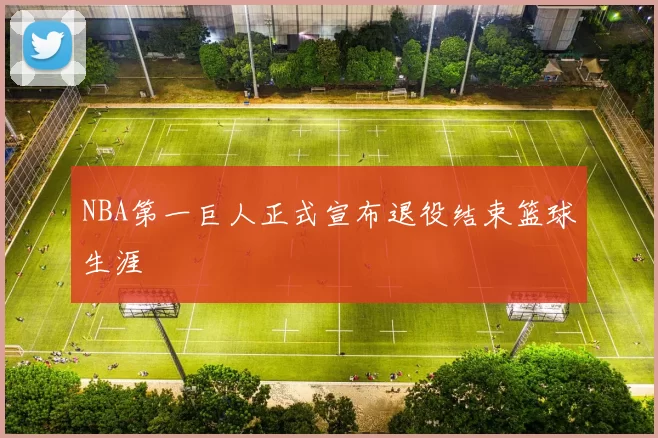 NBA第一巨人正式宣布退役结束篮球生涯